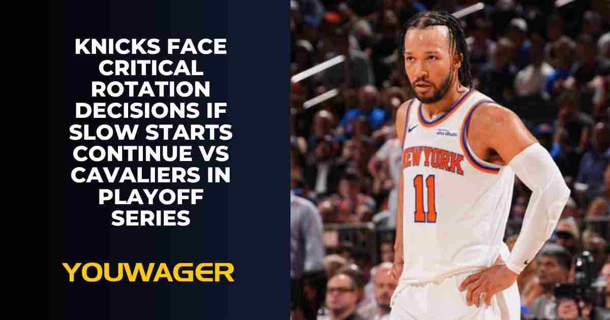 Knicks Face Critical Rotation Decisions If Slow Starts Continue vs Cavaliers in Playoff Series